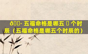 🕷 五福命格是哪五 ☘ 个时辰（五福命格是哪五个时辰的）